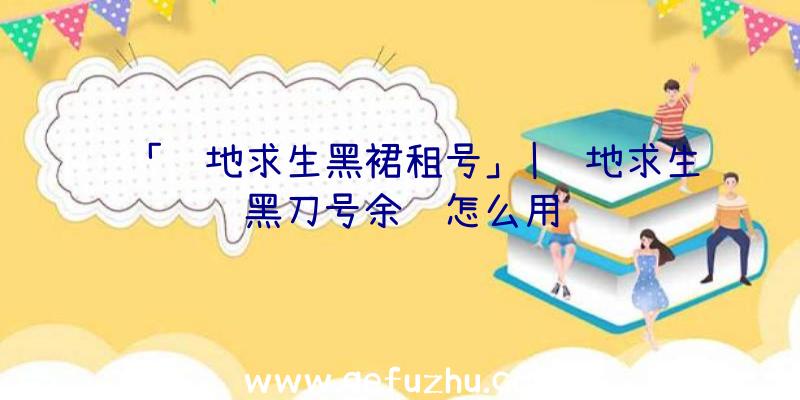 「绝地求生黑裙租号」|绝地求生黑刀号余额怎么用